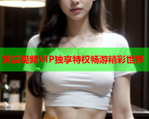 黄瓜视频VIP独享特权畅游精彩世界