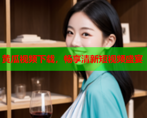 黄瓜视频下载，畅享清新短视频盛宴