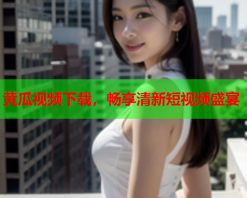黄瓜视频下载，畅享清新短视频盛宴