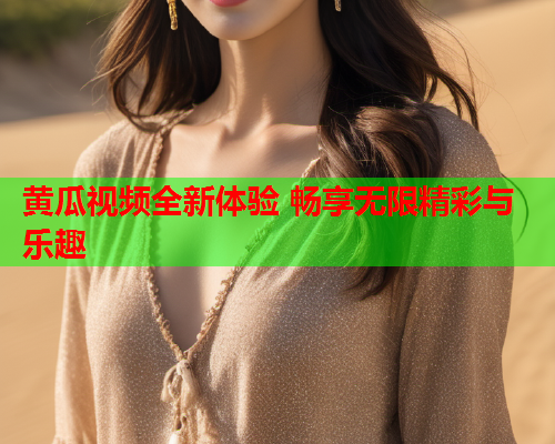 黄瓜视频全新体验 畅享无限精彩与乐趣