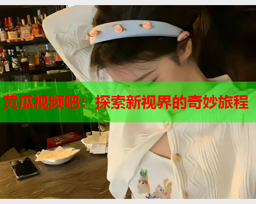 黄瓜视频吧：探索新视界的奇妙旅程
