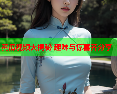 黄瓜视频大揭秘 趣味与惊喜齐分享