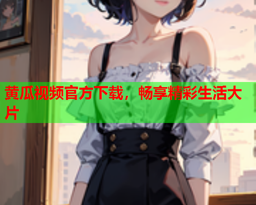 黄瓜视频官方下载，畅享精彩生活大片