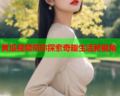 黄瓜视频带你探索奇趣生活新视角