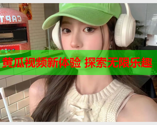 黄瓜视频新体验 探索无限乐趣