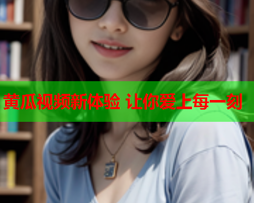 黄瓜视频新体验 让你爱上每一刻