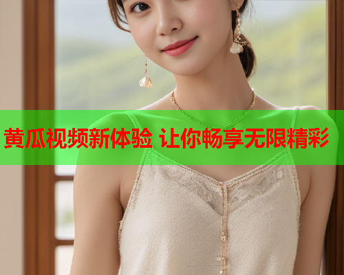 黄瓜视频新体验 让你畅享无限精彩