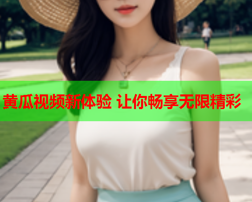 黄瓜视频新体验 让你畅享无限精彩