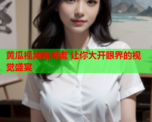 黄瓜视频新潮流 让你大开眼界的视觉盛宴