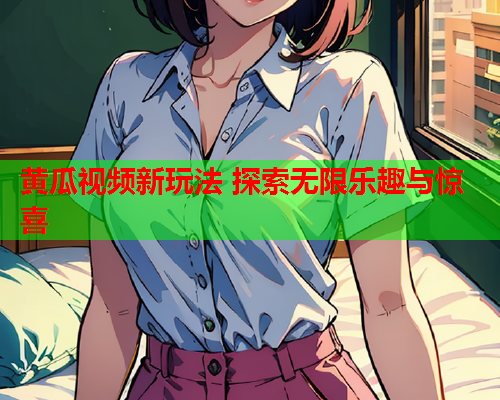 黄瓜视频新玩法 探索无限乐趣与惊喜