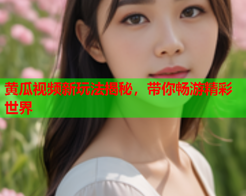 黄瓜视频新玩法揭秘，带你畅游精彩世界