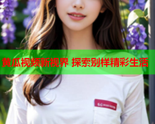 黄瓜视频新视界 探索别样精彩生活