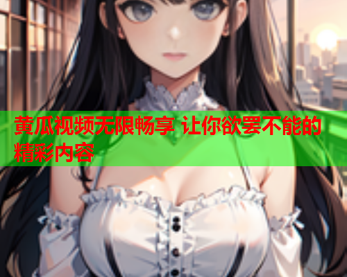 黄瓜视频无限畅享 让你欲罢不能的精彩内容
