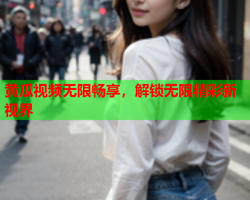 黄瓜视频无限畅享，解锁无限精彩新视界