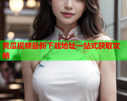 黄瓜视频最新下载地址一站式获取攻略
