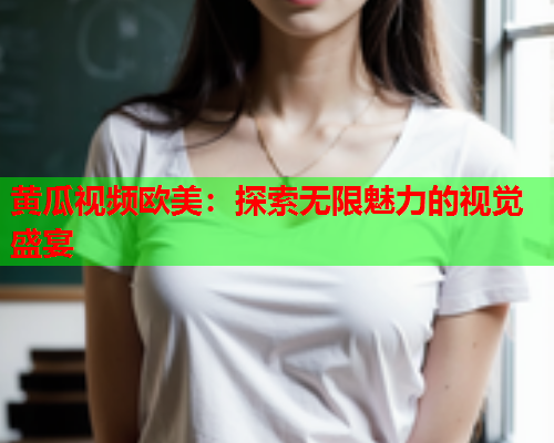 黄瓜视频欧美：探索无限魅力的视觉盛宴