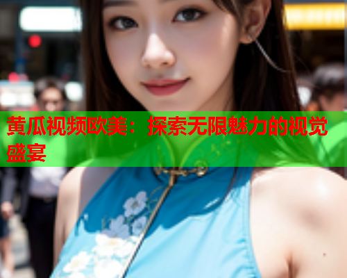 黄瓜视频欧美：探索无限魅力的视觉盛宴