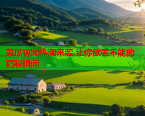 黄瓜视频热潮来袭 让你欲罢不能的精彩瞬间