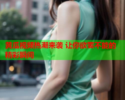 黄瓜视频热潮来袭 让你欲罢不能的精彩瞬间