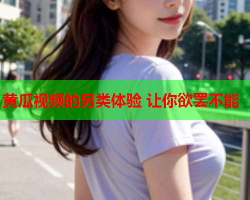 黄瓜视频的另类体验 让你欲罢不能