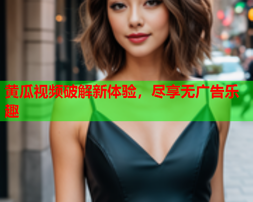 黄瓜视频破解新体验，尽享无广告乐趣