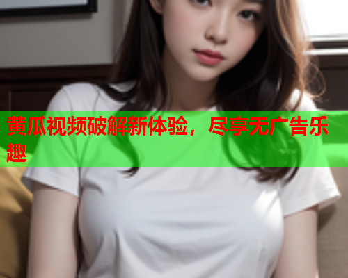 黄瓜视频破解新体验，尽享无广告乐趣