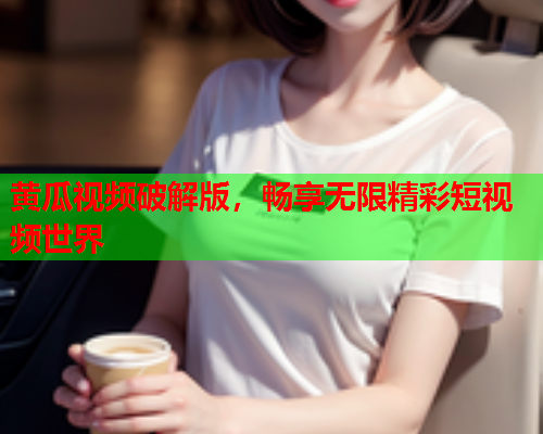 黄瓜视频破解版，畅享无限精彩短视频世界