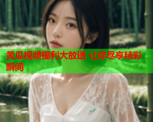 黄瓜视频福利大放送 让你尽享精彩瞬间