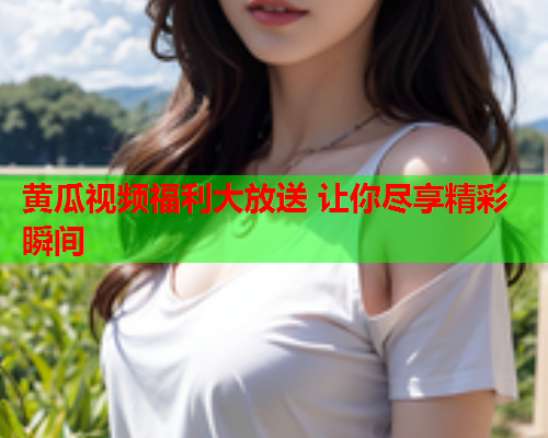 黄瓜视频福利大放送 让你尽享精彩瞬间