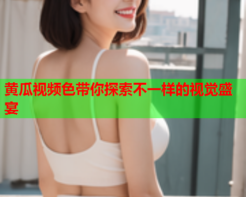 黄瓜视频色带你探索不一样的视觉盛宴