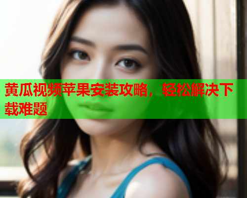 黄瓜视频苹果安装攻略，轻松解决下载难题
