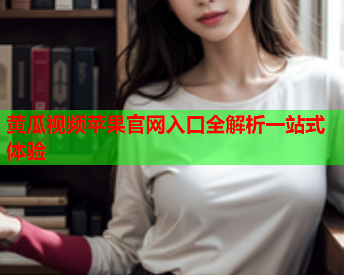 黄瓜视频苹果官网入口全解析一站式体验