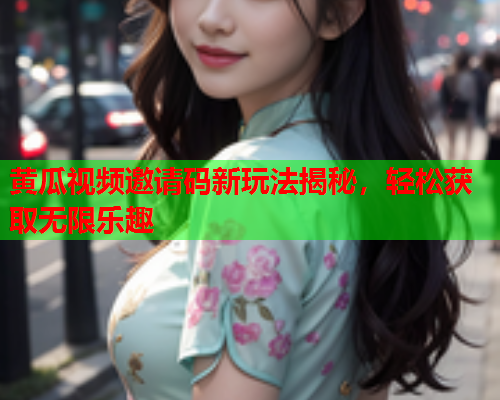 黄瓜视频邀请码新玩法揭秘，轻松获取无限乐趣