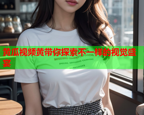 黄瓜视频黄带你探索不一样的视觉盛宴