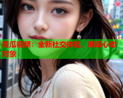黄瓜视频：全新社交体验，邂逅心动对象