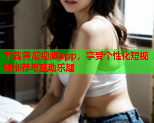 下载黄瓜视频app，享受个性化短视频推荐与互动乐趣