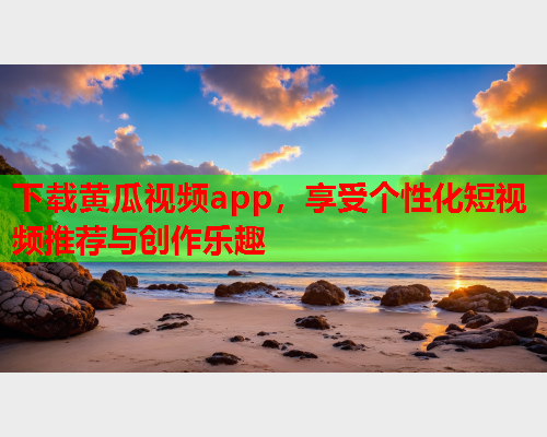 下载黄瓜视频app，享受个性化短视频推荐与创作乐趣