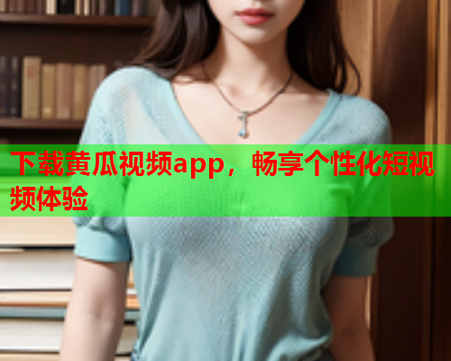下载黄瓜视频app，畅享个性化短视频体验
