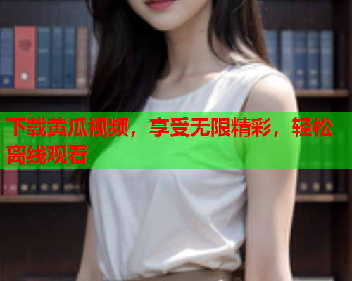 下载黄瓜视频，享受无限精彩，轻松离线观看