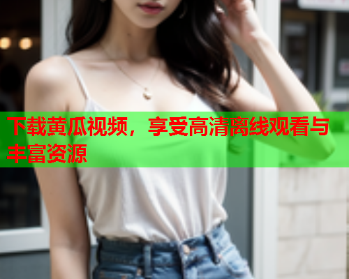 下载黄瓜视频，享受高清离线观看与丰富资源