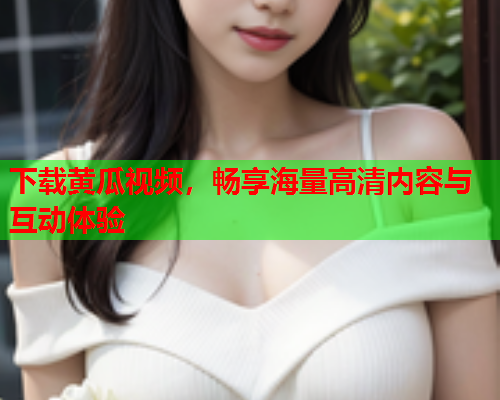 下载黄瓜视频，畅享海量高清内容与互动体验