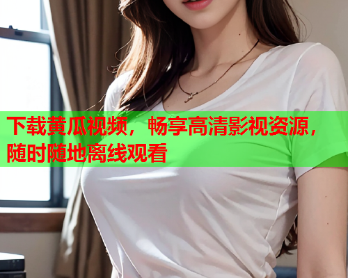 下载黄瓜视频，畅享高清影视资源，随时随地离线观看
