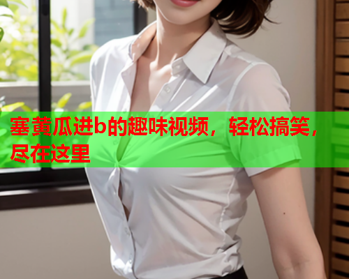 塞黄瓜进b的趣味视频，轻松搞笑，尽在这里