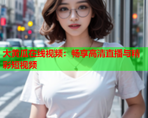 大黄瓜在线视频：畅享高清直播与精彩短视频