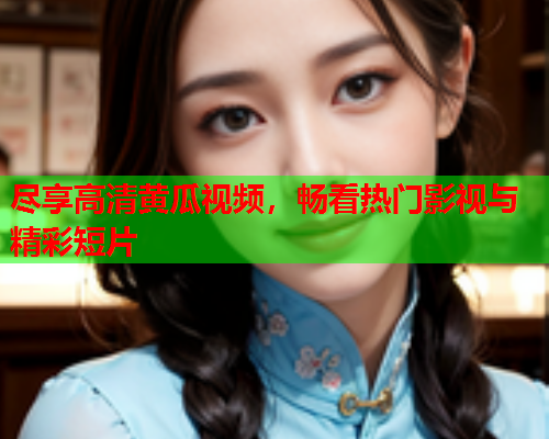 尽享高清黄瓜视频，畅看热门影视与精彩短片
