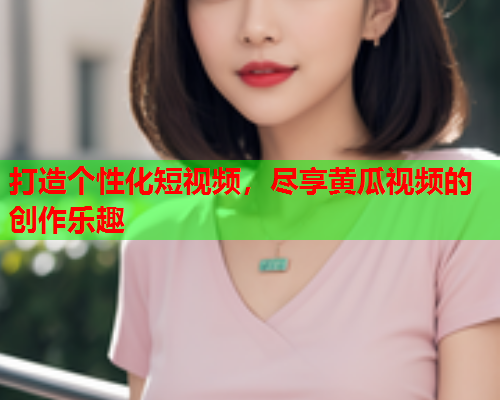 打造个性化短视频，尽享黄瓜视频的创作乐趣