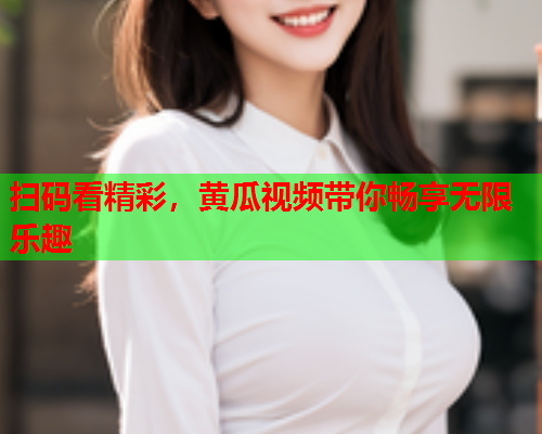 扫码看精彩，黄瓜视频带你畅享无限乐趣