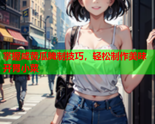 掌握咸黄瓜腌制技巧，轻松制作美味开胃小菜