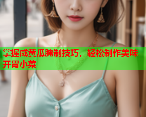 掌握咸黄瓜腌制技巧，轻松制作美味开胃小菜