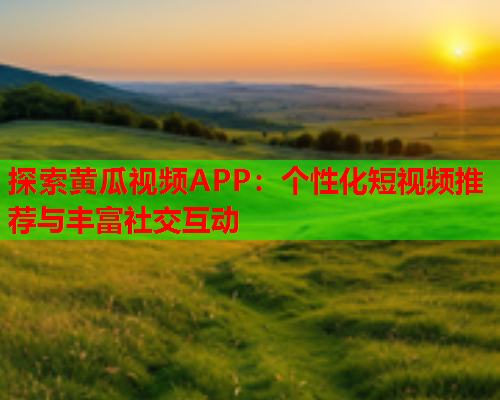 探索黄瓜视频APP：个性化短视频推荐与丰富社交互动